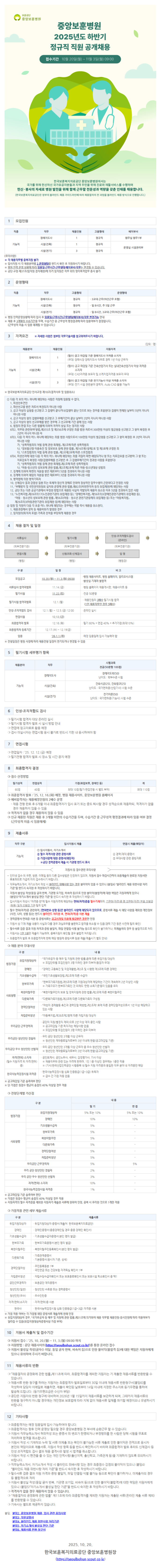 2025년도 하반기 정규직 직원 공개채용 접수기간 10월 20일(월) ~ 11월 3일(월) 09:00 한국보훈복지의료공단 중앙보훈병원에서는 국가를 위해 헌신하신 국가유공자분들과 지역 주민을 위해 진료와 재활서비스를 수행하며 헌신·봉사의 자세로 병원 발전을 위해 함께 근무할 전문성과 역량을 갖춘 인재를 채용합니다. (한국보훈복지의료공단은 정부의 블라인드 채용 가이드라인에 따라 채용절차의 전 과정을 블라인드 채용 방식으로 진행합니다.) 1 모집인원 직종 직무 채용인원 고용형태 배치부서 장례지도사 1 정규직 원무실 원무1부 기능직 시설(건축) 1 정규직 운영실 시설관리부 시설(전기) 3 정규직 [유의사항] ※ 각 채용직무별 중복지원 불가 ※ 입사지원 시 각 채용분야별 2. 운영형태를 반드시 확인 후 지원하시기 바랍니다. ※ 병원 인력 운영 상황에 따라 임용일 근무시간·근무형태·배치부서·직무는 변경될 수 있습니다. 공단 규정 제37조(임직원 겸직제한)에 의거 임직원은 직무 외의 영리목적업무 종사 불가 2 운영형태 직종 직무 고용형태 운영형태 장례지도사 정규직 ・3교대 근무(야간근무 포함) 기능직 시설(건축) 정규직 일 8시간, 주 5일 근무 시설(전기) 정규직 일 8시간 3교대 근무(야간근무 포함) ※병원 인력운영상황에 따라 입사 후 임용일/근무시간/근무형태/배치부서/직무 변경가능 안내 ※ 채용 후 3개월의 수습기간을 두며, 수습기간 중 근무성적 평정결과에 따라 임용여부가 결정됩니다. (근무성적 미흡 시 임용 해제될 수 있습니다.) 3 자격요건 ※ 자세한 사항은 첨부된 직무기술서를 참고하여주시기 바랍니다. 채용분야 채용인원 지원자격 장례지도사 (필수)공고 마감일 기준 장례지도사 자격증 소지자 1 (우대) 장례식장 장례지도사 직무로 경력 1년 이상 근무자 기능직 시설(건축) 1 (필수) 공고 마감일 기준 건축산업기사 또는 실내건축산업기사 이상 자격증 소지자 (우대) CAD자격증 보유자 및 스케치업자격증 보유자 우대 시설(전기) (필수) 공고 마감일 기준 전기기능사 이상 자격증 소지자 3 (우대) 전기 시설 관련분야 경력자, Auto CAD 활용 가능자 (단위: 명) ※ 한국보훈복지의료공단 인사규정 제18조(결격사유 및 임용취소) 1 다음 각 호의 어느 하나에 해당하는 사람은 직원에 임용될 수 없다. 1. 피성년후견인 2. 파산선고를 받은 자로서 복권되지 아니한 사람 3. 금고 이상의 실형을 선고받고 그 집행이 끝나거나(집행이 끝난 것으로 보는 경우를 포함한다) 집행이 면제된 날부터 5년이 지나지 아니한 사람 4. 금고 이상의 형의 집행유예를 선고받고 그 유예기간이 끝난 날부터 2년이 지나지 아니한 사람 5. 금고 이상의 형의 선고유예를 받은 경우에 그 선고유예 기간 중에 있는 사람 6. 법원의 판결 또는 다른 법률에 의하여 자격이 상실 또는 정지된 사람 6의2. 직무와 관련하여「형법」제355조 및 제356조에 규정된 죄를 범한 자로서 300만원 이상의 벌금형을 선고받고 그 형이 확정된 후 24101 지나지 아니한 자 6의3. 다음 • 다음 각 목의 어느 하나에 해당하는 죄를 범한 사람으로서 100만원 이상의 벌금형을 선고받고 그 형이 확정된 후 3년이 지나지 아니한 사람 가. 「성폭력범죄의 처벌 등에 관한 특례법」 제2조에 따른 성폭력범죄 나. 「정보통신망 이용촉진 및 정보보호 등에 관한 법률」 제74조제1항제2호 및 제3호에 규정된 죄 다. 스토킹범죄의 처벌 등에 관한 법률」 제2조제2호에 따른 스토킹범죄 6의4. 미성년자에 대한 다음 각 목의 어느 하나에 해당하는 죄를 저질러 파면해임되거나 형 또는 치료감호를 선고받아 그 형 또는 치료감호가 확정된 사람(집행유예를 선고받은 후 그 집행유예기간이 경과한 사람을 포함한다) 가. 「성폭력범죄의 처벌 등에 관한 특례법」제2조에 따른 성폭력범죄 나. 「아동·청소년의 성보호에 관한 법률」제2조제2호에 따른 아동·청소년대상 성범죄 7. 징계에 의하여 파면의 처분을 받은 때로부터 5년을 경과하지 아니한 사람 8. 징계에 의하여 해임의 처분을 받은 때로부터 3년을 경과하지 아니한 사람 9. 병역법에 의한 병역기피자 10. 신체검사 결과 감염성 질환 또는 육체적·정신적 장애로 인하여 정상적인 업무수행이 곤란하다고 인정된 사람 11. 「부패방지 및 국민권익위원회 설치와 운영에 관한 법률」제82조(비위면직자 등의 취업제한)에 해당하는 사람 12. 공단 또는 다른 공공기관에서 부정한 방법으로 채용된 사실이 적발되어 채용이 취소된 이후 5년을 경과하지 않은 사람 13. 「노인복지법」제39조의17(노인관련기관의 취업제한 등), 「장애인복지법」 제59조의3(장애인관련기관에의 취업제한 등), 「아동·청소년의 성보호에 관한 법률 제56조(아동·청소년 관련기관등에의 취업제한 등) 또는 「아동복지법」 제29조의3(아동관련기관의 취업제한 등)에 해당하는 사람 2 임원 및 직원이 다음 각 호중 어느 하나에 해당되는 경우에는 적발 즉시 채용을 취소한다. 1. 채용과정에서 청탁 등 채용비위가 발생한 경우 2. 임직원의 (퇴직자 포함) 가족과 친척을 부당하게 채용한 경우 4 채용 절차 및 일정 서류심사 필기시험 (외부전문기관) (외부전문기관) 신원조회·신체검사 면접시험 (병원) (병원) 인성·조직적합도검사 (온라인) (외부전문기관) 임명 (병원장) 구분 일정 비고 모집공고 10.20.()~11.3.) 09:00 서류심사 합격자발표 11.14.(금) •병원 채용사이트, 병원 홈페이지, 알리오시스템 -불성실 기재자 불합격 ·병원 홈페이지 채용게시판, 채용사이트 등 필기시험 11.22.(토) -전공 50문항 필기시험 합격자발표 12.1.(월) ・채용인원의 3배수 필기시험 합격 (1인 채용직무인 경우 5배수) 인성·조직적합도 검사 12.1.() 12.5.() 12:00 온라인 실시 면접시험 12.12.(금) 최종합격자 발표 12.16.() ·필기 60% + 면접 40%+ 추가가점(최대10%) 최종합격자 등록기간 12.17.(수) ~ 12.19(금) 임용 26.1.1.(목) •예정 임용일에 입사 가능해야 함 전형일정은 병원 사정에 따라 채용전형 일정이 연기되거나 변경될 수 있음 5 필기시험 세부평가 항목 채용분야 직무 시험과목 전공(50문항 100점) 장례지도사 기능직 시설(건축) 장례지도학(50) 난이도: 학부수준 시험 건축시공(25), 건축법규(25) 난이도 : 국가면허증(산업기사) 시험 수준 전기이론(50) 시설(전기) 난이도 : 국가면허증(기능사) 시험 수준 6 인성·조직적합도 검사 ○필기시험 합격자 대상 온라인 실시 ○필기시험 합격자 발표 시 실시 방법 안내 면접에 참고자료로 활용 예정 ᄋ검사 미실시자는 면접시험 응시 불가로 반드시 기한 내 응시하여야 함 7 면접시험 ○ 면접일자:25. 12. 12.(금) 예정 필기전형 합격자 발표 시 장소 및 시간 공지 예정 8 최종합격자 결정 ᄋ점수 산정방법 필기성적 면접성적 60점 40점 가점(취업보호, 장애인 등) 최대 10점(필기·면접전형 시 별도 부여) 계 최대 110점 o 최종합격자 발표 : '25. 12. 16.(화) 예정, 병원 채용사이트, 중앙보훈병원 홈페이지 예비합격자는 채용예정인원의 2배수 운영 -채용 전형 완료 후 6개월 이내 최종합격자가 입사 포기 또는 중도 퇴사할 경우 성적순으로 채용하되, 적격자가 없을 경우 채용하지 않을 수 있음 ᄋ 적격자가 없을 경우 채용하지 않을 수 있음 ᄋ 신규 채용된 직원은 채용 후 3개월 미만의 수습기간을 두며, 수습기간 중 근무성적 평정결과에 따라 임용 여부 결정 (근무성적 미흡 시 임용해제) 9 제출서류 직무구분 기능직 입사지원시 제출 1 입사지원서, 자기소개서 2 필수 자격사항 관련 증빙서류 5 가정사항에 대한 증명서(해당자) ※공단 경력증명서 제출 시 기관명 반드시 표시 지원서 등 접수관련 유의사항 면접시 제출(해당자) 4 경력(재직)증명서 5 우대사항 관련 증빙자료 • 인터넷 접수 외 우편, 방문, 이메일 등의 다른 접수방법은 인정하지 않으며, 지원서 접수 마감시간까지 최종제출이 완료된 지원서만 유효하므로 가급적 미리 접수하시기 바랍니다. • 직무능력소개서, 자기소개서 작성 시 블라인드 위배사항 있는 경우 불이익이 있을 수 있으니 (붙임4) 블라인드 채용 위반사항 처리 기준을 반드시 숙지한 후 작성하시기 바랍니다. •지원서 불성실 작성(동일 글자 반복, 기관명 오기입. 비속어 등)으로 인한 불이익(불합격)에 대한 책임은 지원자에게 있으니 (붙임5) 자기소개서 불성실 판단 기준을 반드시 숙지한 후 작성하시기 바랍니다. •입사지원서 작성시 자격증 란에 필수 지원자격에 해당하는 면허(자격)증을 필수기재하며, 7면허(자격)증 명 2면허(자격) 번호 (5발급 (취득) 일자 4발급 기관 필히 입력 •필수 면허(자격)증 관련하여, [면허번호·성명 등]은 블라인드 사항에 해당되지 않으므로, 증빙서류 제출 시 해당 사항을 제외한 개인정보 (사진, 나이, 성별 등)는 반드시 블라인드 처리한 후, 면허(자격)증 사본 제출 •경력증명서·면허증 사본 등 증빙서류는 공고시작일 이후에 발급받은 경우만 인정 *지원서 상 기재·제출 내용이 사실과 다를 경우 과실유무를 불문하고 합격을 취소할 수 있음(경력 기간 등은 사전에 필히 확인) •필수서류 검증 결과 지원 자격과 증빙 불일치, 파일 안열림 식별 불가능 등으로 확인이 불가하거나, 미제출자의 경우 등 불합격으로 처리 *지원서는 1인 1회만 제출이 가능하며, 중복지원이 확인될 경우 불합격 처리됩니다. • 최종합격자 발표 후 최종합격자에 한해 해당 병원에 증빙서류 원본 제출(제출시기 별도 안내) ᄋ 채용 분야 우대사항 구분 내용 취업지원대상자 법정가점 장애인 ・「국가유공자 등 예우 및 지원에 관한 법률」등에 따른 취업지원 대상자 ※모집단위별 모집인원이 3명 이하인 경우 미부여(동점자 우대) ・「장애인 고용촉진 및 직업재활법 제2조 및 시행령 제3조에 따른 장애인 기초생활수급자 ・「국민기초생활보장법」제2조에 따른 수급자 한부모가족 ・「한부모가족지원법」제5조에 따른 지원대상자에 해당하는 기간이 계속하여 2년 이상인 사람 ※가족구조가 한부모가족인 것 외에도 '연령·소득기준등이 있음을 유의 북한이탈주민 ・북한이탈주민의 보호 및 정착지원에 관한 법률」제2조에 따른 북한이탈주민 사회형평 다문화가족 경력단절여성 자립준비청년 우리공단 근무경력자 우리공단 청년인턴 경험자 우리공단 우수 청년인턴 선발자 자격(면허)소지자 (필수 지원자격 외 자격(면허) 증) 한국사능력검정시험 자격증 ※공고마감일 기준 충족여부 판단 ・다문화가족지원법」제2조에 따른 다문화가족의 구성원 ・「여성의 경제활동 촉진과 경력단절 예방법」제2조제1호에 따른 경력단절여성으로서 1년 이상 해당하고 있는 사람 ・「아동복지법」제38조제2항에 따른 자립지원 대상자 ・공단의 직원(별정직 제외)으로 2년 이상 재직 중인 사람 ※공고마감일 기준 퇴직자는 해당사항 없음 ※ 모집단위별 모집인원이 3명 이하인 경우 미부여 우리 공단 청년인턴 3개월 이상 근무자 ※ 청년인턴 계약증료일자로부터 3년 이내에 한함(공고마감일 기준) ・우리 공단 청년인턴 3개월 이상 근무자 중 우수 청년인턴 선발자 ※청년인턴 계약증료일자로부터 3년 이내에 한함(공고마감일 기준) 공인회계사, 공인노무사, 세무사, 감정평가사, 기사 이상 ※채용직무와 관련 있는 자격에 한하며, 1인 1층 이상인 경우에는 1층만 적용 ※(기사)한국산업인력공단 시행증목 내 필수 지원 자격증과 동일한 직무 분야 내 자격증만 해당 ・한국사능력검정시험 심화 인증등급(1급~3급) 취득자 ※급수간 가점 차등 없음 ※단 가점은 원점수 평균이 총점의 40% 이상일 경우 적용 ᄋ전형단계별 가산점 내용 구분 필기 면접 취업지원대상자 5% 또는 10% 5% 또는 10% 법정가점 장애인 10% 10% 기초생활수급자 5% 한부모가족 5% 북한이탈주민 5% 사회형평 다문화가족 5% 경력단절여성 5% 자립준비청년 5% 우리공단 근무경력자 5% 5% 우리 공단 청년인턴 경험자 2% 우리 공단 우수 청년인턴 선발자 3% •자격(면허)소지자 10% 한국사능력검정시험 자격증 1% ※공고마감일 기준 충족여부 판단 ※가점은 원점수 평균이 총점의 40% 이상일 경우 적용 ※지원자격의 필수 자격증을 제외한 지원자가 제출한 서류에 한하여 인정. 중복 시 유리한 것으로 1개만 적용 가점적용 관련 세부 제출서류 구분 제출서류 취업지원대상자 ・취업지원대상자 증명서(제출처: 한국보훈복지의료공단) 장애인 ・장애인증명서(중증장애인일 경우 중증 장애인 확인서) 기초생활수급자 ・기초생활수급자증명서(본인 명의 발급) 한부모가족 북한이탈주민 다문화가족 경력단절여성 자립준비청년 공단근무경력자 청년인턴(일반) ・한부모가족증명서(본인 명의 발급) ・북한이탈주민등록확인서(본인 명의 발급) •가족관계증명서 ・기본증명서(응시자 기준, 상세) ᆞ주민등록등본 1부 ・국민연금 또는 건강보험 자격득실 확인서 1부 •자립수당수급자확인서 또는 보호종료확인서 또는 보호시설 퇴소확인서 중 택1 ・보훈공단 재직증명서 ・청년인턴 수료증 또는 경력증명서 청년인턴(우수) ・우수인턴증 자격(면허)소지자 한국사 ・자격(면허)증 사본 ・한국사능력검정시험 심화 인증등급(1급~3급) 자격증 사본 ※가점 적용 여부는 각 가점별 해당 증빙서류 제출자에 한해 인정 ※취업지원대상자 경우, 국가유공자 등 예우 및 지원에 관한 법률 제31조에 의거하여 채용 직무별 채용인원·응시인원에 따라 적용여부가 달라질 수 있음(취업지원대상자증명서상 가점 부여) 10 지원서 제출처 및 접수기간 ᄋ 지원서 접수 : '25. 10. 20.(월) ~ 11.3.(월) 09:00까지 ᄋ 지원방법: 공단 채용사이트(https://seoulbohun.scout.co.kr/)를 통한 온라인 접수 지원서 불성실 작성(글자수 미달, 동일 글자 반복. 비속어 등)으로 인한 불이익(불합격 등)에 대한 책임은 지원자에게 있으니 유의하여 주시기 바랍니다. 11 채용서류의 반환 「채용절차의 공정화에 관한 법률」제11조에 따라, 최종합격자를 제외한 지원자는 기 제출한 채용서류를 반환받을 수 있 습니다. ○ 채용서 반환 청구를 하려는 지원자는 최종합격자 발표일로부터 30일 이내에 채용서류 반환청구서[붙임6]를 류 작성하여 담당자 이메일로 제출하면, 제출이 확인된 날로부터 14일 이내에 지정한 주소지로 등기우편을 통하여 발송해 드립니다. (등기우편요금은 수신자 부담) ○공단은 지원자의 반환 청구에 대비하여 2026년 1월 15일까지 채용서류를 보관하게 되며, 그때까지 채용서류의 반환을 청구하지 아니할 경우에는 개인정보 보호법에 따라 지체 없이 채용서류 일체를 파기할 예정이오니 유념하시기 바랍니다. 12 기타사항 ○ 최종합격자는 예정 임용일에 입사 가능하여야 합니다. ○ 최종합격자는 향후 인력 운영상 필요할 경우 중앙보훈병원 전 부서에 순환근무 할 수 있습니다. ᄋ 지원서·직무능력소개서 허위작성 또는 증명서 위·변조가 판명되거나 부정행위를 한 사람은 당해 시험을 무효로 처리하며 합격을 취소합니다. 지원서 작성 시 기재착오 누락 및 서류 미제출 또는 확인이 불가능한 서류 제출로 인한 불이익은 전적으로 응시자 본인의 책임이므로 제출서류, 지원서 작성 항목 등을 반드시 확인하시기 바라며 최종합격자 발표 후라도 신체검사 등 인성·조직적합도 검사 결과 채용 결격사유 발생 시 합격을 취소합니다. 지원서 작성 시 편견을 줄 수 있는 개인 인적사항(출신지역, 출신학교, 가족관계 등)을 기재하지 않도록 유의하시기 바랍니다. ᄋ 직무능력소개서, 자기소개서 작성 시 블라인드 위배사항 있는 경우 최종점수 감점의 불이익이 있으니 (붙임4) "블라인드 채용 위반사항 처리 기준을 반드시 숙지한 후 작성하시기 바랍니다. 필수서류 검증 결과 지원 자격과 증빙 불일치, 파일 안열림 식별 불가능 등으로 확인이 불가하거나, 미제출자의 경우 등 불합격으로 처리 지원서 불성실 작성(동일 글자 반복, 기관명 오기입, 비속어 등)으로 인한 불이익(불합격)에 대한 책임은 지원자에게 있으니 (붙임5) 자기소개서 불성실 판단 기준을 반드시 숙지한 후 작성하시기 바랍니다. 적격자가 없을 경우 채용하지 않을 수 있습니다. "채용절차의 공정화에 관한 법률 제11조에 따라 최종합격자를 제외한 지원자는 제출된 서류(온라인 제출 서류 제외) 를 반환받을 수 있습니다. 기숙사는 별도로 제공하지 않습니다. 붙임. 붙임2. 중앙보훈병원 채용. 입사 관련 유의사항 붙임3. 직무설명서 붙임4. 블라인 채용 위반사항 처리기준 드 붙 자기소개서 불성실 판단 기준 임5. 붙임6. 채용서류 반환 청구서 2025. 10. 20. 한국보훈복지의료공단 중앙보훈병원장 (https://seoulbohun.s
